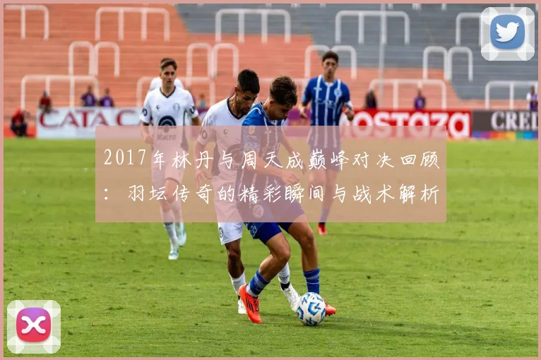2017年林丹与周天成巅峰对决回顾：羽坛传奇的精彩瞬间与战术解析