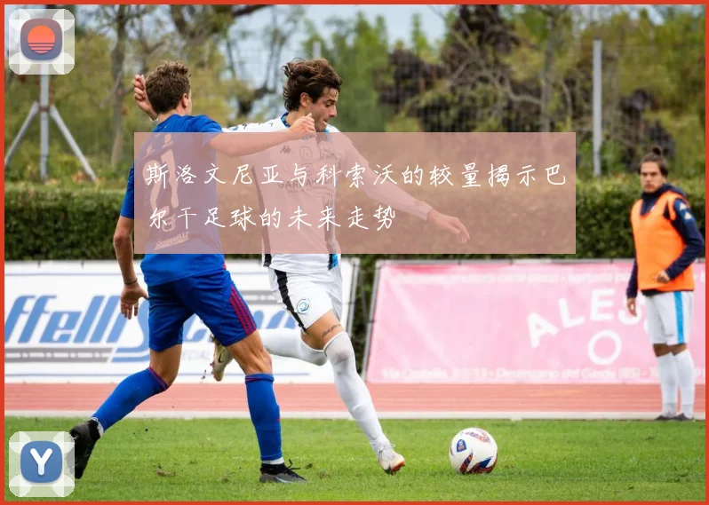 斯洛文尼亚与科索沃的较量揭示巴尔干足球的未来走势