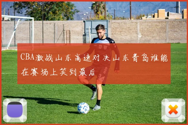 CBA激战山东高速对决山东青岛谁能在赛场上笑到最后
