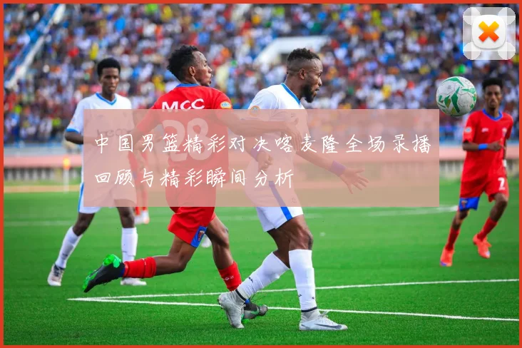 中国男篮精彩对决喀麦隆全场录播回顾与精彩瞬间分析