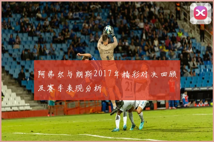 阿弗尔与朗斯2017年精彩对决回顾及赛季表现分析