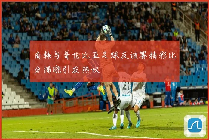 南韩与哥伦比亚足球友谊赛精彩比分揭晓引发热议