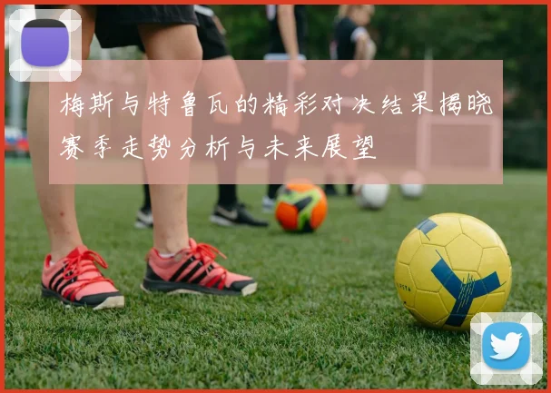 梅斯与特鲁瓦的精彩对决结果揭晓赛季走势分析与未来展望