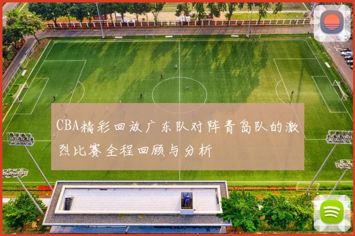 CBA精彩回放广东队对阵青岛队的激烈比赛全程回顾与分析