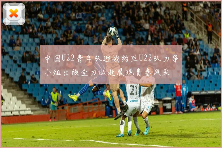 中国U22青年队迎战约旦U22队力争小组出线全力以赴展现青春风采