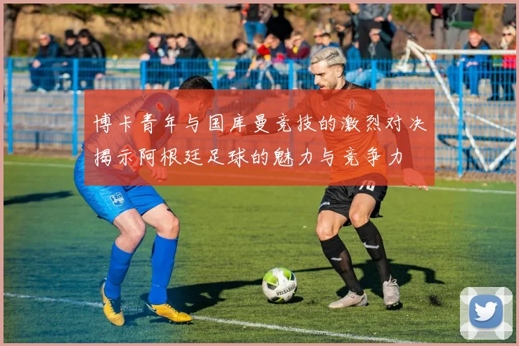 博卡青年与国库曼竞技的激烈对决揭示阿根廷足球的魅力与竞争力