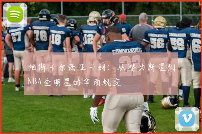 帕斯卡尔西亚卡姆：从潜力新星到NBA全明星的华丽蜕变
