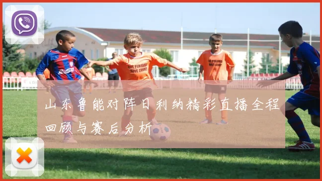 山东鲁能对阵日利纳精彩直播全程回顾与赛后分析