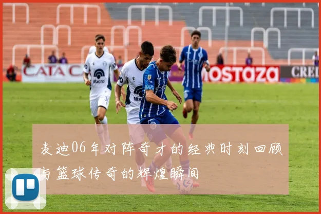 麦迪06年对阵奇才的经典时刻回顾与篮球传奇的辉煌瞬间