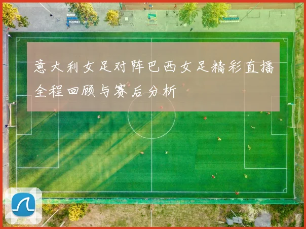 意大利女足对阵巴西女足精彩直播全程回顾与赛后分析
