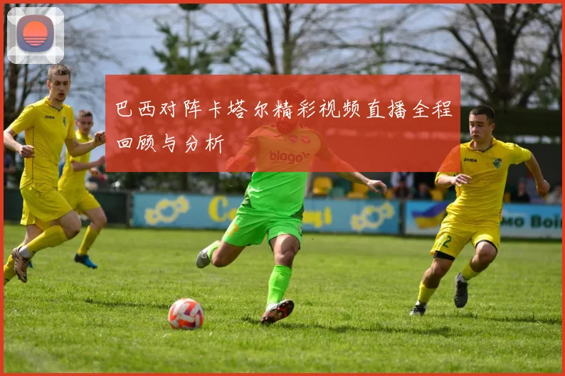 巴西对阵卡塔尔精彩视频直播全程回顾与分析