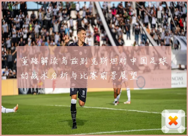 董路解读乌兹别克斯坦对中国足球的战术分析与比赛前景展望