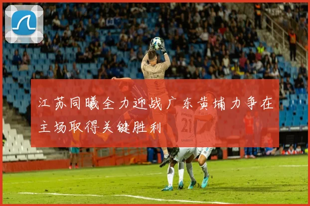 江苏同曦全力迎战广东黄埔力争在主场取得关键胜利
