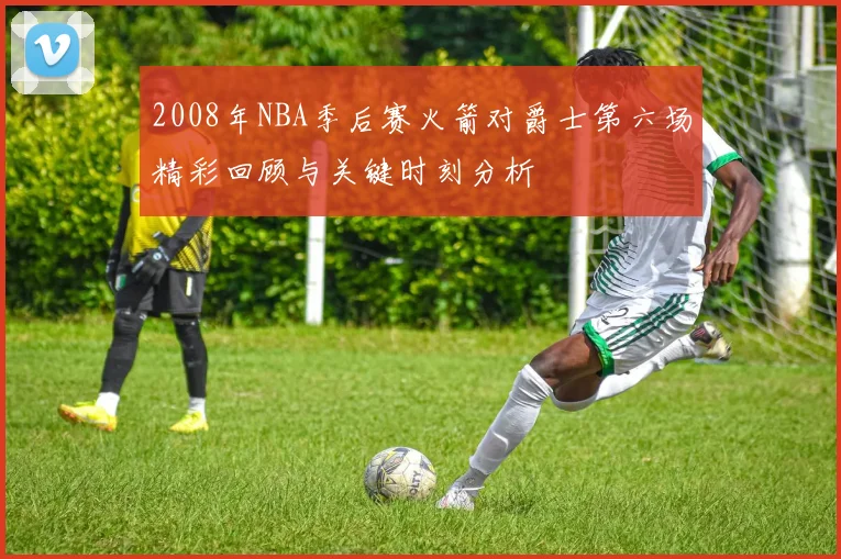 2008年NBA季后赛火箭对爵士第六场精彩回顾与关键时刻分析
