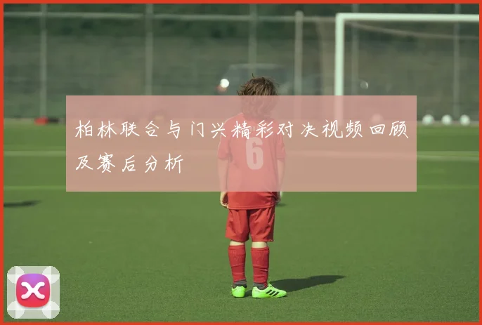 柏林联合与门兴精彩对决视频回顾及赛后分析