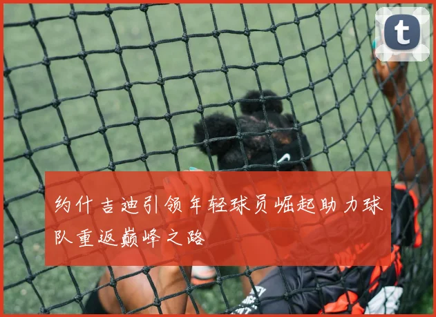约什吉迪引领年轻球员崛起助力球队重返巅峰之路