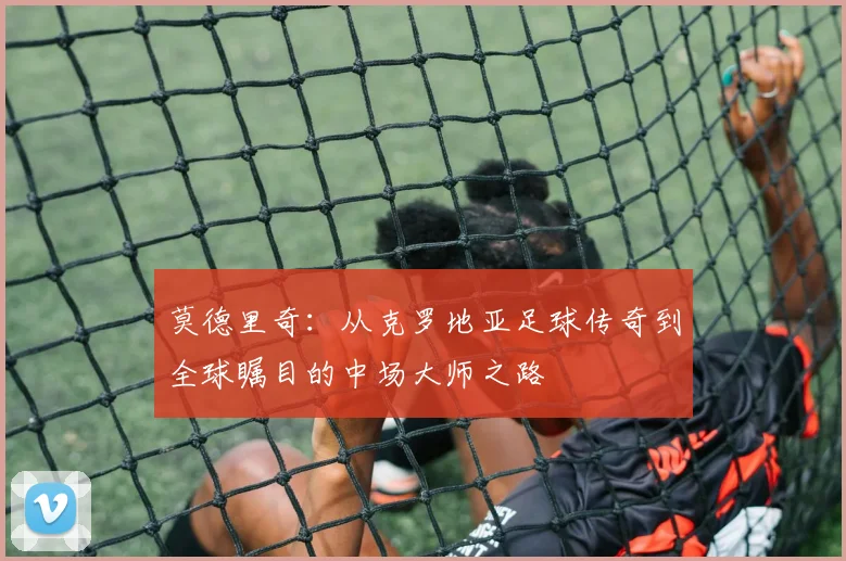 莫德里奇：从克罗地亚足球传奇到全球瞩目的中场大师之路