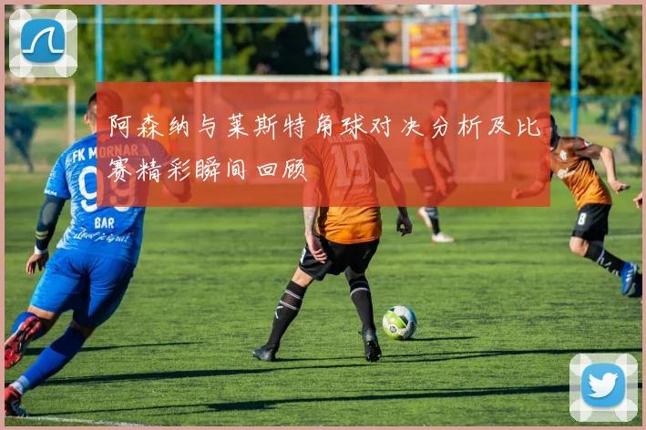 阿森纳与莱斯特角球对决分析及比赛精彩瞬间回顾