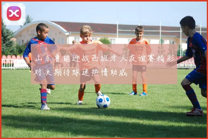山东鲁能迎战西班牙人友谊赛精彩对决期待球迷热情助威