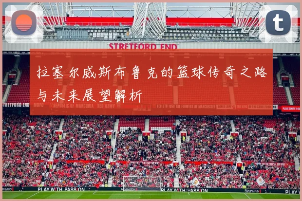 拉塞尔威斯布鲁克的篮球传奇之路与未来展望解析