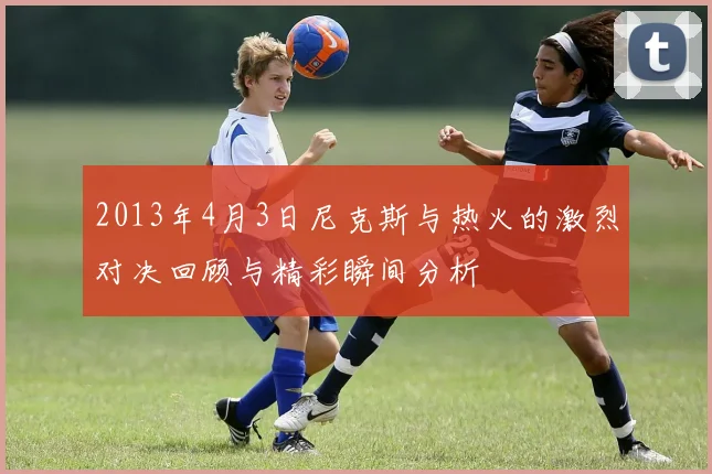 2013年4月3日尼克斯与热火的激烈对决回顾与精彩瞬间分析