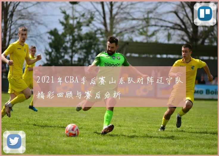 2021年CBA季后赛山东队对阵辽宁队精彩回顾与赛后分析