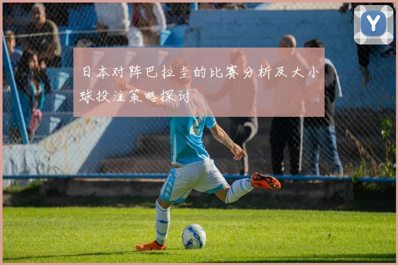 日本对阵巴拉圭的比赛分析及大小球投注策略探讨