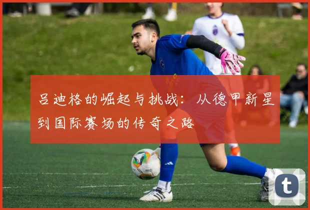 吕迪格的崛起与挑战：从德甲新星到国际赛场的传奇之路