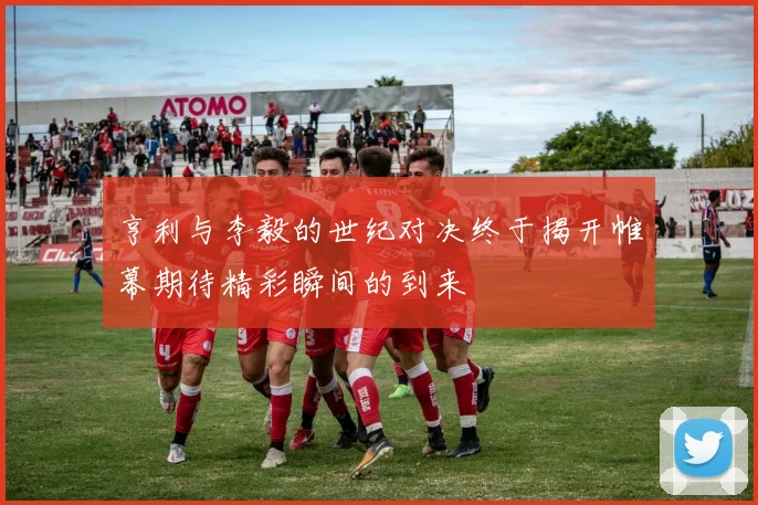 亨利与李毅的世纪对决终于揭开帷幕期待精彩瞬间的到来