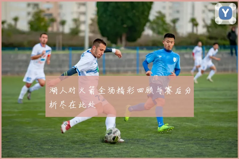 湖人对火箭全场精彩回顾与赛后分析尽在此处
